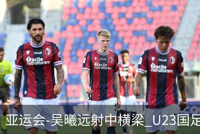 亚运会-吴曦远射中横梁 U23国足0-0憾平伊朗暂列次席